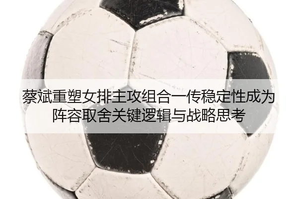 蔡斌重塑女排主攻组合一传稳定性成为阵容取舍关键逻辑与战略思考