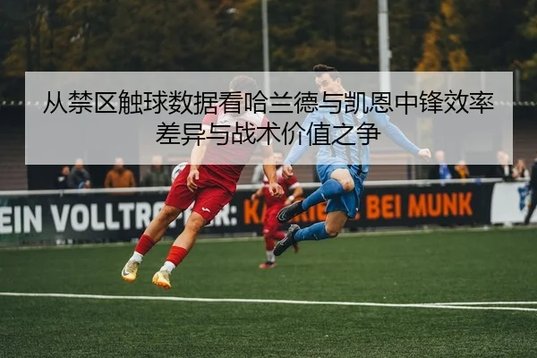 从禁区触球数据看哈兰德与凯恩中锋效率差异与战术价值之争